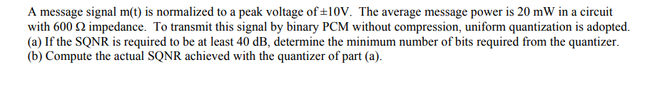 A message signal m(t) is normalized to a peak voltage of ±10V. The average message power is 20 mW in a circuit
with 600 2 impedance. To transmit this signal by binary PCM without compression, uniform quantization is adopted.
(a) If the SQNR is required to be at least 40 dB, determine the minimum number of bits required from the quantizer.
(b) Compute the actual SQNR achieved with the quantizer of part (a).