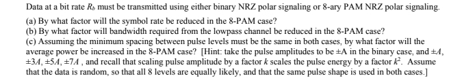 Data at a bit rate R, must be transmitted using either binary NRZ polar signaling or 8-ary PAM NRZ polar signaling.
(a) By what factor will the symbol rate be reduced in the 8-PAM case?
(b) By what factor will bandwidth required from the lowpass channel be reduced in the 8-PAM case?
(c) Assuming the minimum spacing between pulse levels must be the same in both cases, by what factor will the
average power be increased in the 8-PAM case? [Hint: take the pulse amplitudes to be ±A in the binary case, and ±4,
+34, +54, +74, and recall that scaling pulse amplitude by a factor k scales the pulse energy by a factor k2². Assume
that the data is random, so that all 8 levels are equally likely, and that the same pulse shape is used in both cases.]