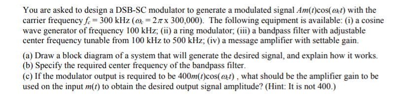 You are asked to design a DSB-SC modulator to generate a modulated signal Am(t)cos(@t) with the
carrier frequency f. = 300 kHz (@=2лx 300,000). The following equipment is available: (i) a cosine
wave generator of frequency 100 kHz; (ii) a ring modulator; (iii) a bandpass filter with adjustable
center frequency tunable from 100 kHz to 500 kHz; (iv) a message amplifier with settable gain.
(a) Draw a block diagram of a system that will generate the desired signal, and explain how it works.
(b) Specify the required center frequency of the bandpass filter.
(c) If the modulator output is required to be 400m(t)cos(@t), what should be the amplifier gain to be
used on the input m(t) to obtain the desired output signal amplitude? (Hint: It is not 400.)