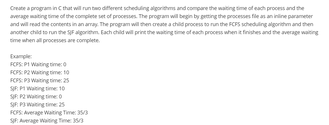 Create a program in C that will run two different scheduling algorithms and compare the waiting time of each process and the
average waiting time of the complete set of processes. The program will begin by getting the processes file as an inline parameter
and will read the contents in an array. The program will then create a child process to run the FCFS scheduling algorithm and then
another child to run the SJF algorithm. Each child will print the waiting time of each process when it finishes and the average waiting
time when all processes are complete.
Example:
FCFS: P1 Waiting time: 0
FCFS: P2 Waiting time: 10
FCFS: P3 Waiting time: 25
SJF: P1 Waiting time: 10
SJF: P2 Waiting time: 0
SJF: P3 Waiting time: 25
FCFS: Average Waiting Time: 35/3
SJF: Average Waiting Time: 35/3
