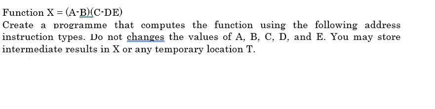 Function X = (A-B)(C-DE)
Create a programme that computes the function using the following address
instruction types. Do not changes the values of A, B, C, D, and E. You may store
intermediate results in X or any temporary location T.

