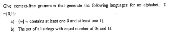 Give context-free grammars that generate the following languages for an alphabet, E
={0,1}:
a) {w| w contains at least one 0 and at least one 1},
b) The set of all strings with equal number of Os and Is.
