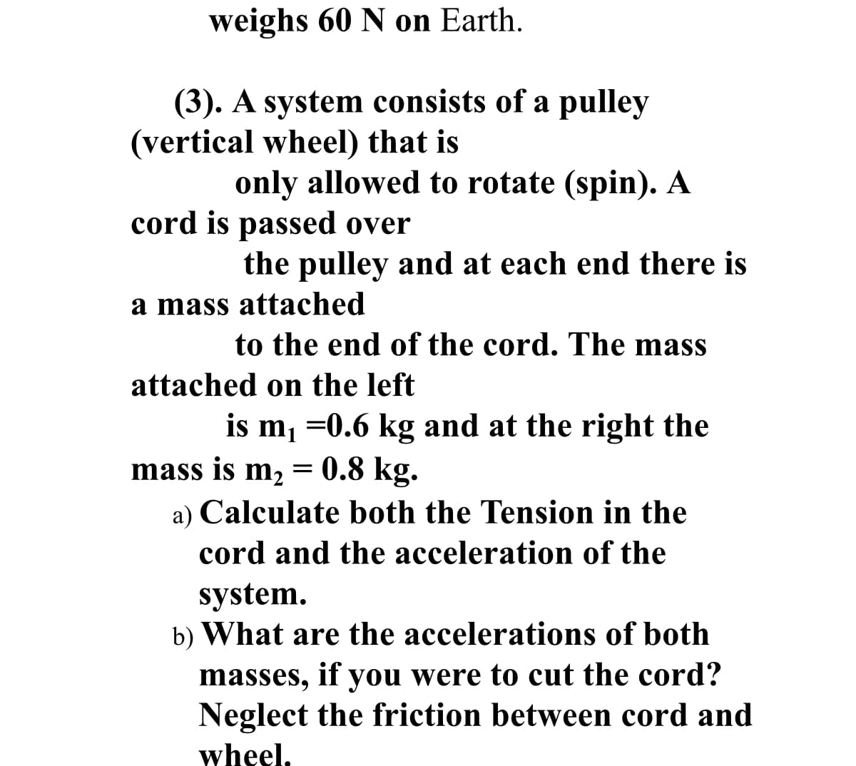 weighs 60 N on Earth.
(3). A system consists of a pulley
(vertical wheel) that is
only allowed to rotate (spin). A
cord is passed over
the pulley and at each end there is
a mass attached
to the end of the cord. The mass
attached on the left
is m, =0.6 kg and at the right the
mass is m2 = 0.8 kg.
a) Calculate both the Tension in the
cord and the acceleration of the
system.
b) What are the accelerations of both
masses, if you were to cut the cord?
Neglect the friction between cord and
wheel,

