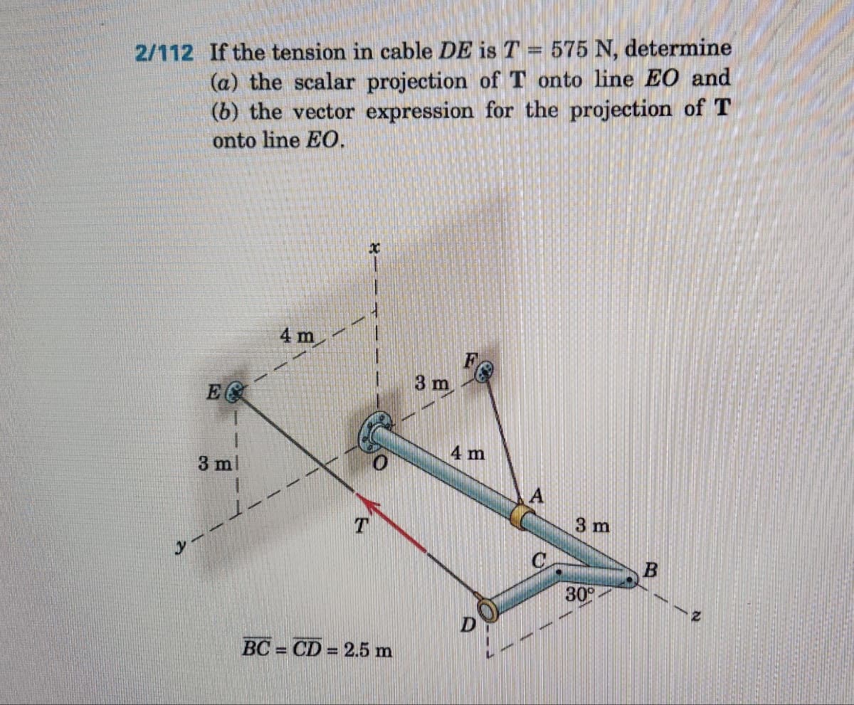 2/112 If the tension in cable DE is T = 575 N, determine
(a) the scalar projection of T onto line EO and
(b) the vector expression for the projection of T
onto line EO.
E
3 ml
3-
4 m
T
BC=CD = 2.5 m
3 m
4 m
C
3 m
30⁰
B