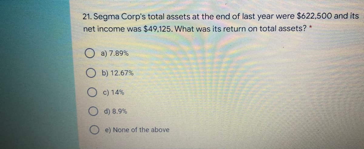21. Segma Corp's total assets at the end of last year were $622,500 and its
net income was $49,125. What was its return on total assets? *
a) 7.89%
b) 12.67%
c) 14%
d) 8.9%
O e) None of the above

