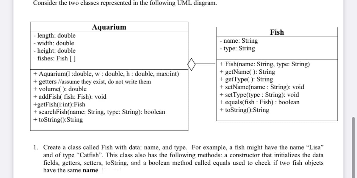 Consider the two classes represented in the following UML diagram.
Aquarium
Fish
- length: double
- width: double
- height: double
- fishes: Fish []
- name: String
- type: String
+ Aquarium(1 :double, w : double, h : double, max:int)
+ getters //assume they exist, do not write them
+ volume( ): double
+ addFish( fish: Fish): void
+getFish(i:int):Fish
+ searchFish(name: String, type: String): boolean
+ toString():String
+ Fish(name: String, type: String)
+ getName( ): String
+ getType( ): String
+ setName(name : String): void
+ setType(type : String): void
+ equals(fish : Fish) : boolean
+ toString():String
1. Create a class called Fish with data: name, and type. For example, a fish might have the name "Lisa"
and of type "Catfish". This class also has the following methods: a constructor that initializes the data
fields, getters, setters, toString, and a boolean method called equals used to check if two fish objects
have the same name.
