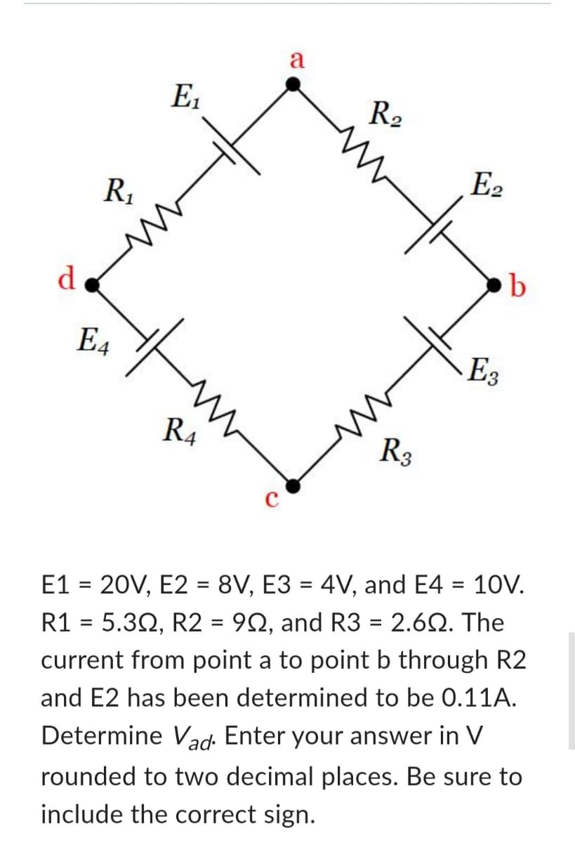 d
R₁
E4
E₁
it
R4
a
R₂
R3
E2
E3
b
E1 = 20V, E2 = 8V, E3 = 4V, and E4 = 10V.
R1 = 5.30, R2 = 90, and R3 = 2.60. The
current from point a to point b through R2
and E2 has been determined to be 0.11A.
Determine Vad. Enter your answer in V
rounded to two decimal places. Be sure to
include the correct sign.