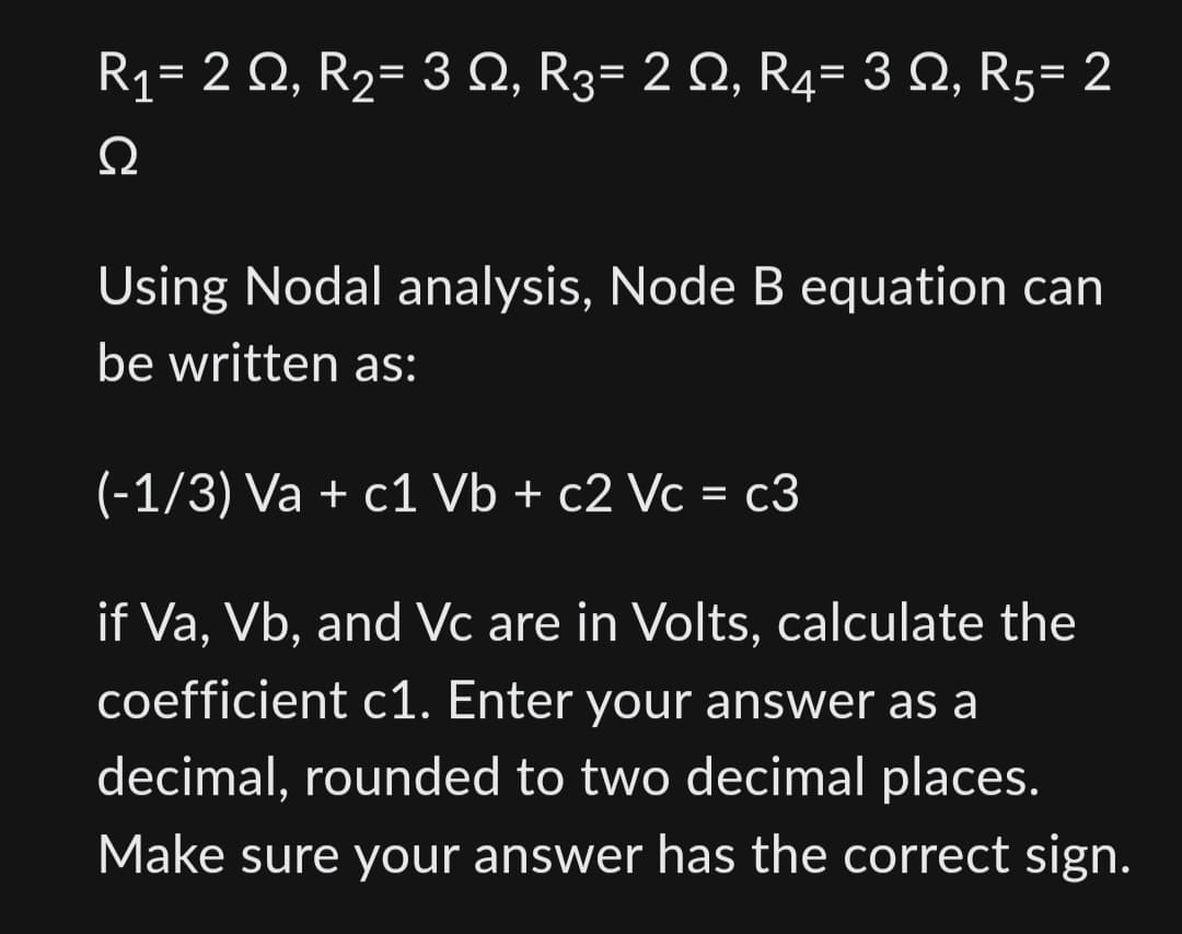 R₁= 2 Q, R₂= 3 N, R3= 2 N, R4= 3 , R5= 2
Ω
Using Nodal analysis, Node B equation can
be written as:
(-1/3) Va + c1 Vb + c2 Vc = c3
if Va, Vb, and Vc are in Volts, calculate the
coefficient c1. Enter your answer as a
decimal, rounded to two decimal places.
Make sure your answer has the correct sign.