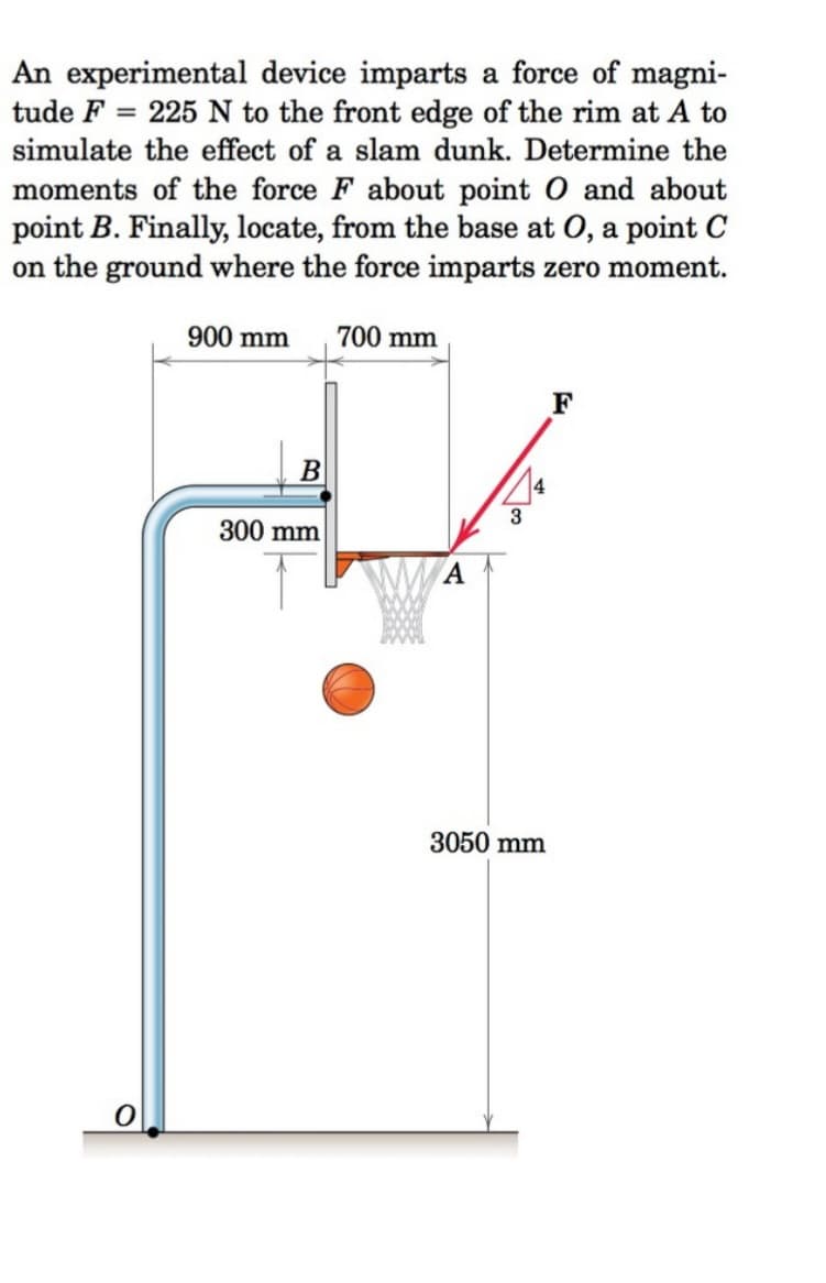 An experimental device imparts a force of magni-
tude F= 225 N to the front edge of the rim at A to
simulate the effect of a slam dunk. Determine the
moments of the force F about point O and about
point B. Finally, locate, from the base at O, a point C
on the ground where the force imparts zero moment.
0
900 mm
B
300 mm
700 mm
A
3
3050 mm
F
