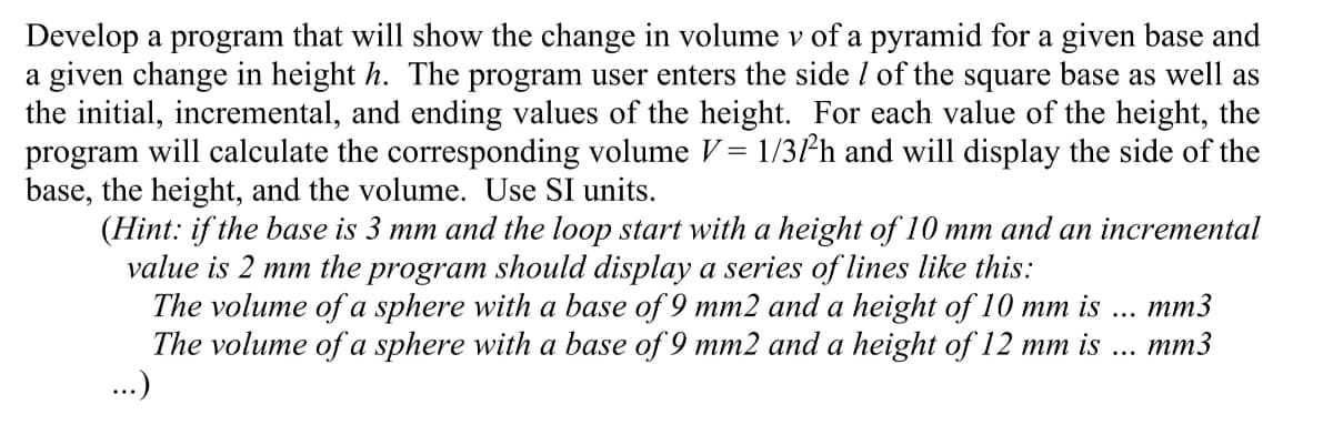 Develop a program that will show the change in volume v of a pyramid for a given base and
a given change in height h. The program user enters the side / of the square base as well as
the initial, incremental, and ending values of the height. For each value of the height, the
program will calculate the corresponding volume V = 1/3/h and will display the side of the
base, the height, and the volume. Use SI units.
(Hint: if the base is 3 mm and the loop start with a height of 10 mm and an incremental
value is 2 mm the program should display a series of lines like this:
The volume of a sphere with a base of 9 mm2 and a height of 10 mm is
The volume of a sphere with a base of 9 mm2 and a height of 12 mm is
...)
mm3
mm3