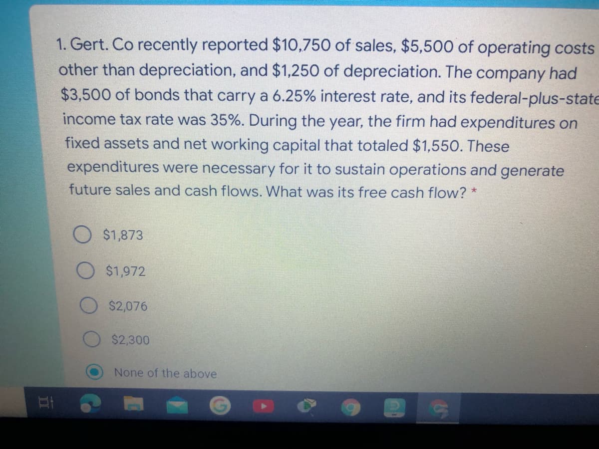 1. Gert. Co recently reported $10,750 of sales, $5,500 of operating costs
other than depreciation, and $1,250 of depreciation. The company had
$3,500 of bonds that carry a 6.25% interest rate, and its federal-plus-state
income tax rate was 35%. During the year, the firm had expenditures on
fixed assets and net working capital that totaled $1,55O. These
expenditures were necessary for it to sustain operations and generate
future sales and cash flows. What was its free cash flow? *
$1,873
$1,972
$2,076
$2,300
None of the above
