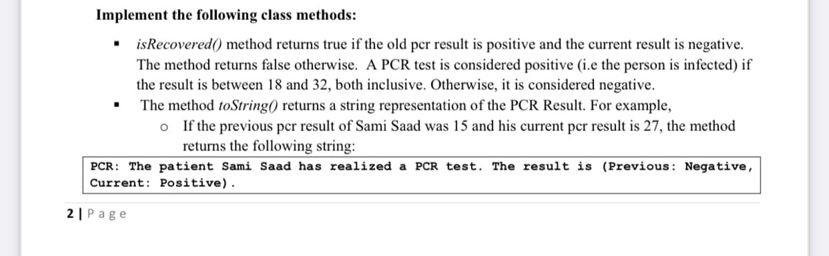 Implement the following class methods:
• isRecovered() method returns true if the old pcr result is positive and the current result is negative.
The method returns false otherwise. A PCR test is considered positive (i.e the person is infected) if
the result is between 18 and 32, both inclusive. Otherwise, it is considered negative.
The method toString() returns a string representation of the PCR Result. For example,
o If the previous pcr result of Sami Saad was 15 and his current per result is 27, the method
returns the following string:
PCR: The patient Sami Saad has realized a PCR test. The result is (Previous: Negative,
Current: Positive).
2 | Page
