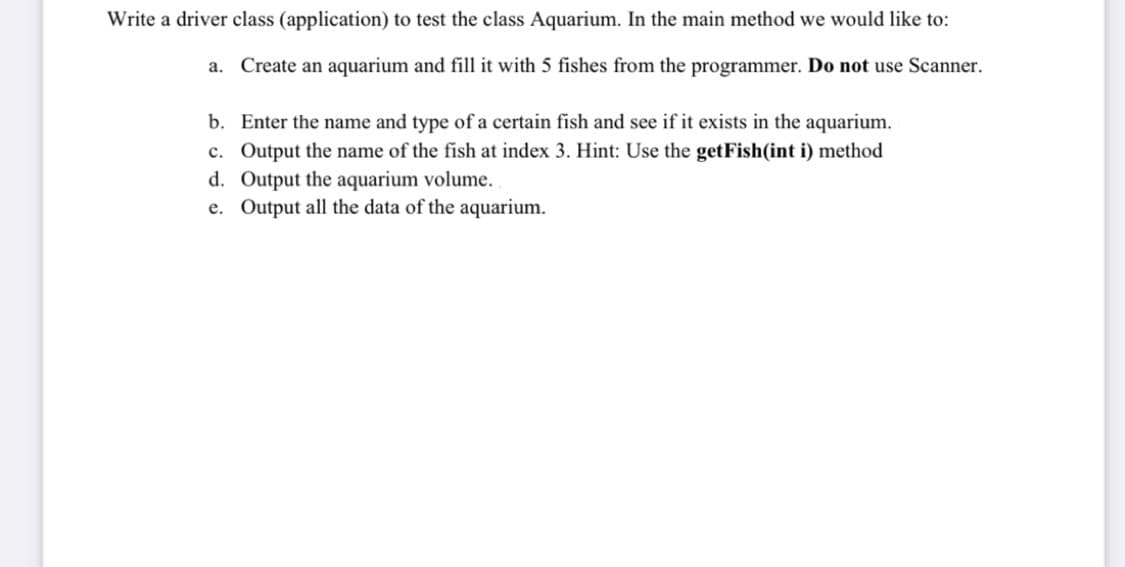 Write a driver class (application) to test the class Aquarium. In the main method we would like to:
a. Create an aquarium and fill it with 5 fishes from the programmer. Do not use Scanner.
b. Enter the name and type of a certain fish and see if it exists in the aquarium.
c. Output the name of the fish at index 3. Hint: Use the getFish(int i) method
d. Output the aquarium volume.
e. Output all the data of the aquarium.
