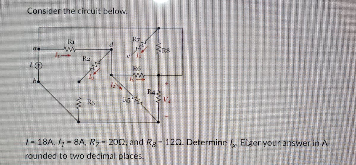 Consider the circuit below.
C
b
Ri
ww
R₂
www
R3
R7
www
RG
www
R522
ERS
RAZVA
/= 18A, /₁ = 8A, R7 = 200, and Rg = 120. Determine / Enter your answer in A
rounded to two decimal places.