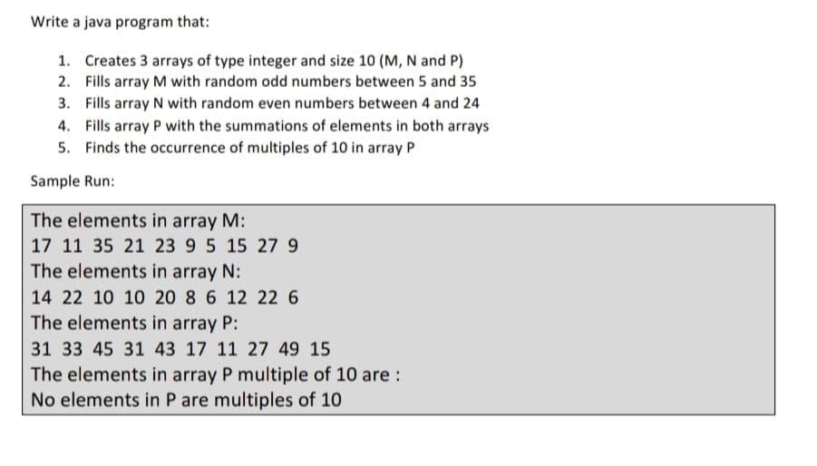 Write a java program that:
1. Creates 3 arrays of type integer and size 10 (M, N and P)
2. Fills array M with random odd numbers between 5 and 35
3. Fills array N with random even numbers between 4 and 24
4. Fills array P with the summations of elements in both arrays
5. Finds the occurrence of multiples of 10 in array P
Sample Run:
The elements in array M:
17 11 35 21 23 9 5 15 27 9
The elements in array N:
14 22 10 10 20 8 6 12 226
The elements in array P:
31 33 45 31 43 17 11 27 49 15
The elements in array P multiple of 10 are :
No elements in P are multiples of 10
