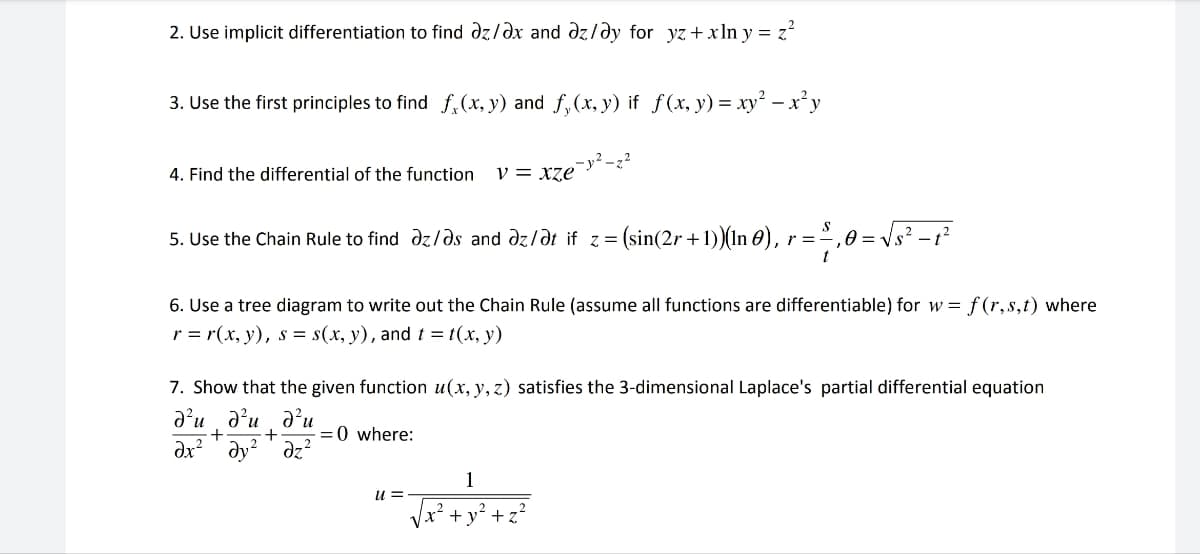 2. Use implicit differentiation to find az/ax and az/ay for yz + xlny = z²
3. Use the first principles to find f(x, y) and f₁(x, y) if f(x, y) = xy² − x²y
4. Find the differential of the function v = xze
5. Use the Chain Rule to find az/as and az/ət if_z = (sin(2r + 1))(In 0), r = -
-y²-2²
6. Use a tree diagram to write out the Chain Rule (assume all functions are differentiable) for w=f(r,s,t) where
r=r(x, y), s = s(x, y), and t = t(x, y)
=0 where:
= ²,0=√√s² - 1²
7. Show that the given function u(x, y, z) satisfies the 3-dimensional Laplace's partial differential equation
d²ud²ud²u
+ +
dx² dy² dz²
1
= √x² + y²
u =