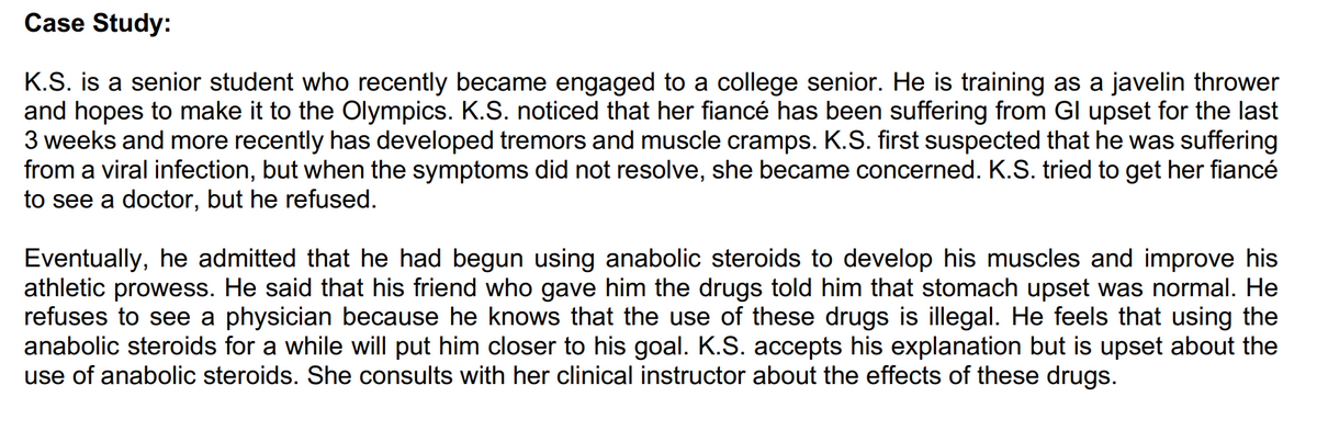 Case Study:
K.S. is a senior student who recently became engaged to a college senior. He is training as a javelin thrower
and hopes to make it to the Olympics. K.S. noticed that her fiancé has been suffering from Gl upset for the last
3 weeks and more recently has developed tremors and muscle cramps. K.S. first suspected that he was suffering
from a viral infection, but when the symptoms did not resolve, she became concerned. K.S. tried to get her fiancé
to see a doctor, but he refused.
Eventually, he admitted that he had begun using anabolic steroids to develop his muscles and improve his
athletic prowess. He said that his friend who gave him the drugs told him that stomach upset was normal. He
refuses to see a physician because he knows that the use of these drugs is illegal. He feels that using the
anabolic steroids for a while will put him closer to his goal. K.S. accepts his explanation but is upset about the
use of anabolic steroids. She consults with her clinical instructor about the effects of these drugs.