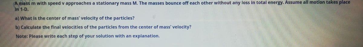 A mass m with speed v approaches a stationary mass M. The masses bounce off each other without any loss in total energy. ASsume all motion takes place
In 1-D.
a) What is the center of mass' velocity of the particles?
b) Calculate the final velocities of the particles from the center of mass' velocity?
Note: Please write each step of your solution with an explanation.
