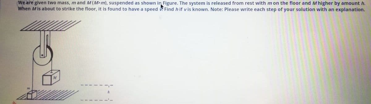 (We are given two mass, m and M(M>m), suspended as shown in Figure. The system is released from rest with m on the floor and Mhigher by amount h.
When Mis about to strike the floor, it is found to have a speed v Find h if v is known. Note: Please write each step of your solution with an explanation.
M

