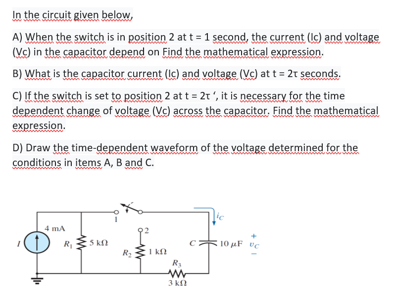 In the circuit given below,
ww wn
A) When the switch is in position 2 at t = 1 second, the current (Ic) and voltage
(Vc) in the capacitor depend on Find the mathematical expression.
B) What is the capacitor current (Ic) and voltage (Vc) at t = 2t seconds.
C) If the switch is set to position 2 at t = 2t ', it is necessary for the time
dependent change of voltage (Vc) across the capacitor. Find the mathematical
expression.
D) Draw the time-dependent waveform of the voltage determined for the
wwwm
conditions in items A, B and C.
w w
ic
4 mA
+
5 kΩ
R2
R
10 μFυc
1 kN
R3
3 kΩ
