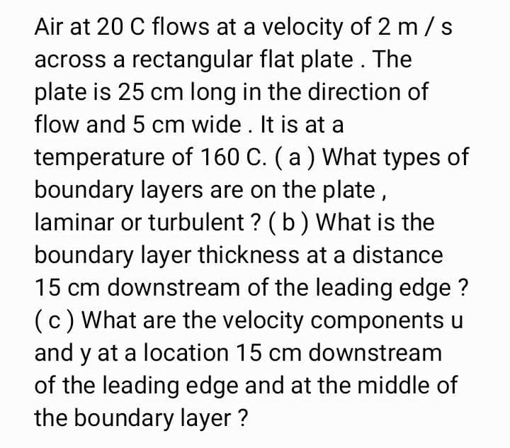 Air at 20 C flows at a velocity of 2 m /s
across a rectangular flat plate. The
plate is 25 cm long in the direction of
flow and 5 cm wide. It is at a
temperature of 160 C. (a ) What types of
boundary layers are on the plate,
laminar or turbulent ? (b) What is the
boundary layer thickness at a distance
15 cm downstream of the leading edge ?
(c) What are the velocity components u
and y at a location 15 cm downstream
of the leading edge and at the middle of
the boundary layer ?
