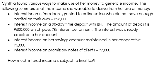 Cynthia found various ways to make use of her money to generate income. The
following summarizes all the income she was able to derive from her use of money:
Interest income from loans granted to online sellers who did not have enough
capital on their own - P25,000
Interest income on a 90-day time deposit with BPI. The amount of deposit is
P500,000 which pays 7% interest per annum. The interest was already
credited to her account.
• Interest income on her savings account maintained in her cooperative -
P5,000
• Interest income on promissory notes of clients – P7,000
How much interest income is subject to final tax?
