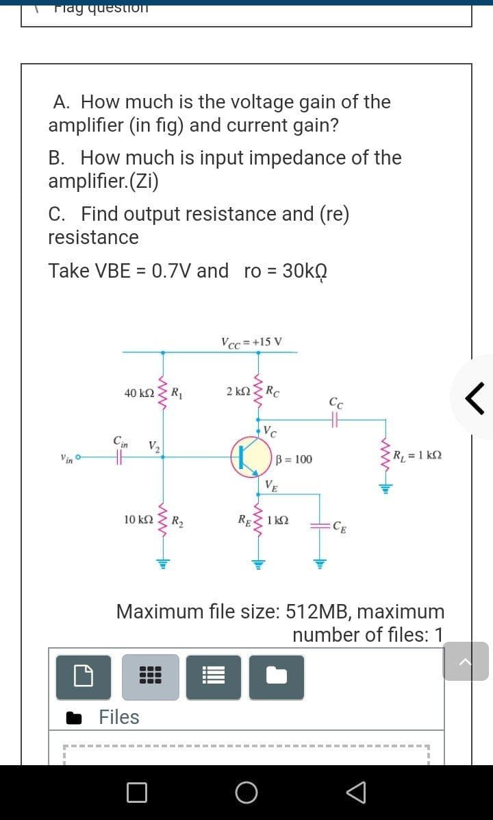 Tlay questioT
A. How much is the voltage gain of the
amplifier (in fig) and current gain?
B. How much is input impedance of the
amplifier.(Zi)
C. Find output resistance and (re)
resistance
Take VBE = 0.7V and ro = 30KQ
Vcc =+15 V
40 k2 Z R,
2 k2
RC
Cc
Vc
Cin
V,
Vin o
B = 100
R, = 1 k2
VE
10 k2 Z R2
REZ 1 k2
CE
Maximum file size: 512MB, maximum
number of files: 1
Files
