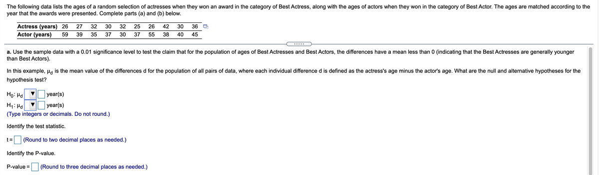 The following data lists the ages of a random selection of actresses when they won an award in the category of Best Actress, along with the ages of actors when they won in the category of Best Actor. The ages are matched according to the
year that the awards were presented. Complete parts (a) and (b) below.
Actress (years) 26
27
32
30
32
25
26
42
30
36
Actor (years)
59
39
35
37
30
37
55
38
40
45
.....
a. Use the sample data with a 0.01 significance level to test the claim that for the population of ages of Best Actresses and Best Actors, the differences have a mean less than 0 (indicating that the Best Actresses are generally younger
than Best Actors).
In this example, µa is the mean value of the differences d for the population of all pairs of data, where each individual difference d is defined as the actress's age minus the actor's age. What are the null and alternative hypotheses for the
hypothesis test?
Ho: Hd
|year(s)
H1: Hd
year(s)
(Type integers or decimals. Do not round.)
Identify the test statistic.
t =
(Round to two decimal places as needed.)
Identify the P-value.
P-value =
(Round to three decimal places as needed.)
