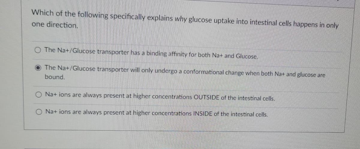 Which of the following specifically explains why glucose uptake into intestinal cells happens in only
one direction.
The Na+/Glucose transporter has a binding affinity for both Na+ and Glucose.
The Na+/Glucose transporter will only undergo a conformational change when both Na+ and glucose are
bound.
Na+ ions are always present at higher concentrations OUTSIDE of the intestinal cells.
Na+ ions are always present at higher concentrations INSIDE of the intestinal cells.
