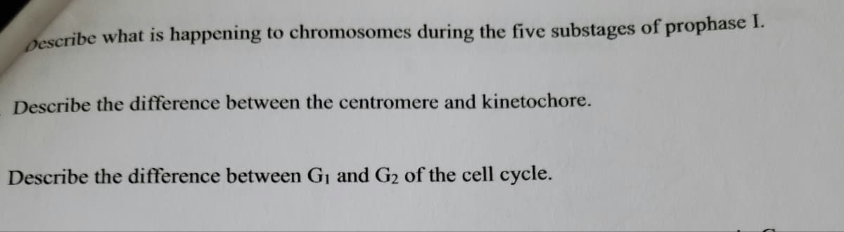Describe what is happening to chromosomes during the five substages of prophase I.
Describe the difference between the centromere and kinetochore.
Describe the difference between G₁ and G2 of the cell cycle.