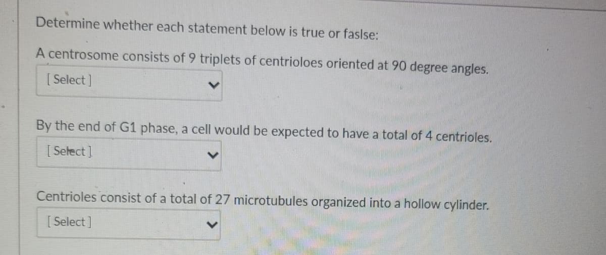 Determine whether each statement below is true or faslse:
A centrosome consists of 9 triplets of centrioloes oriented at 90 degree angles.
[Select]
By the end of G1 phase, a cell would be expected to have a total of 4 centrioles.
[Select]
Centrioles consist of a total of 27 microtubules organized into a hollow cylinder.
[Select]