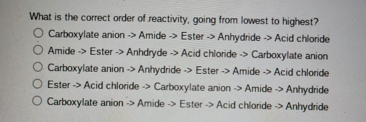 What is the correct order of reactivity, going from lowest to highest?
O Carboxylate anion -> Amide -> Ester -> Anhydride -> Acid chloride
Amide -> Ester -> Anhdryde -> Acid chloride -> Carboxylate anion
O Carboxylate anion -> Anhydride -> Ester -> Amide -> Acid chloride
O Ester -> Acid chloride -> Carboxylate anion -> Amide -> Anhydride
O Carboxylate anion -> Amide -> Ester -> Acid chloride -> Anhydride

