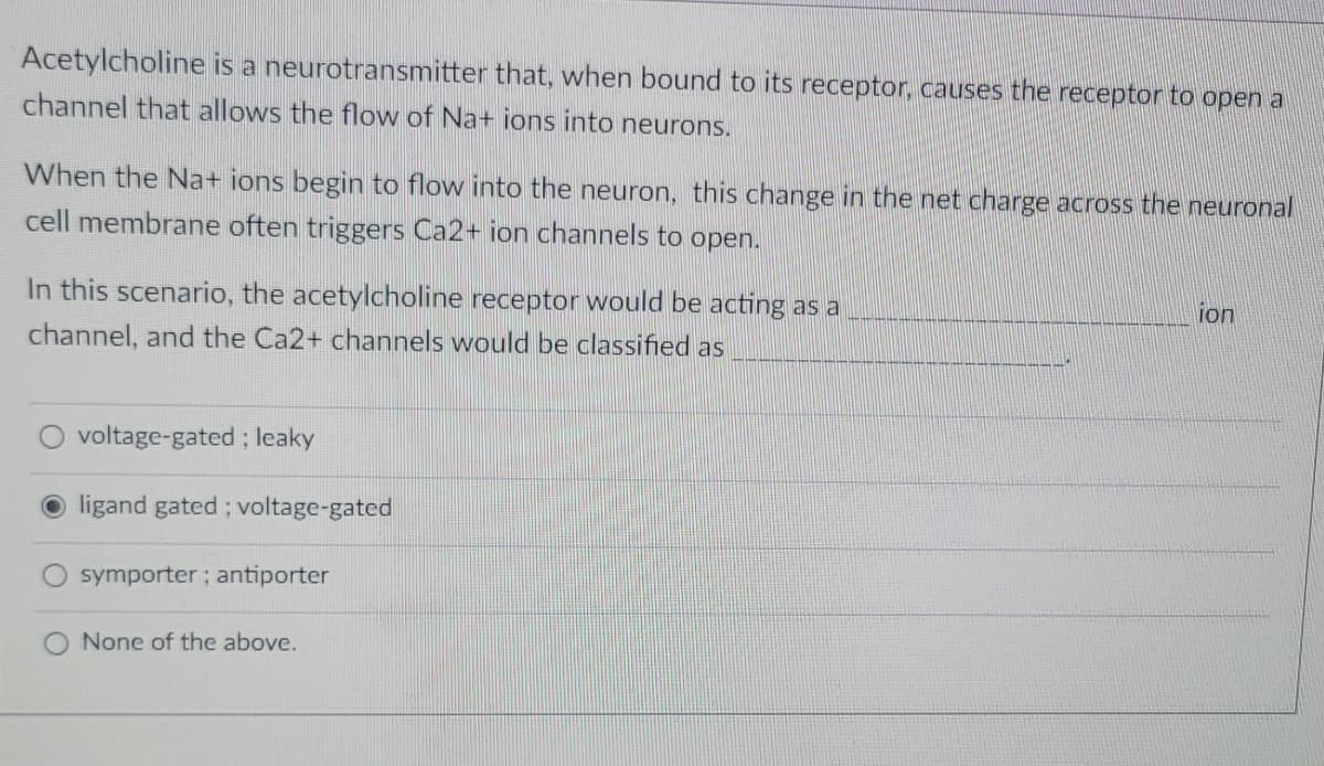 Acetylcholine is a neurotransmitter that, when bound to its receptor, causes the receptor to open a
channel that allows the flow of Na+ ions into neurons.
When the Na+ ions begin to flow into the neuron, this change in the net charge across the neuronal
cell membrane often triggers Ca2+ ion channels to open.
In this scenario, the acetylcholine receptor would be acting as a
channel, and the Ca2+ channels would be classified as
voltage-gated; leaky
ligand gated; voltage-gated
symporter; antiporter
None of the above.
ion