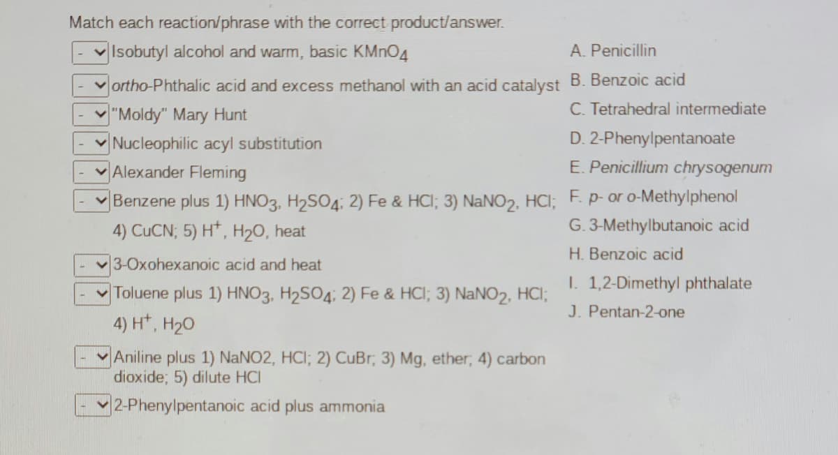 Match each reaction/phrase with the correct product/answer.
vIsobutyl alcohol and warm, basic KMNO4
A. Penicillin
ortho-Phthalic acid and excess methanol with an acid catalyst B. Benzoic acid
C. Tetrahedral intermediate
V"Moldy" Mary Hunt
Nucleophilic acyl substitution
D. 2-Phenylpentanoate
Alexander Fleming
E. Penicillium chrysogenum
Benzene plus 1) HNO3, H2SO4; 2) Fe & HCI; 3) NaNO2, HCI; F. p- or o-Methylphenol
4) CUCN; 5) H*, H20, heat
G. 3-Methylbutanoic acid
H. Benzoic acid
3-Oxohexanoic acid and heat
I. 1,2-Dimethyl phthalate
Toluene plus 1) HNO3, H2SO4; 2) Fe & HCl; 3) NaNO2, HCI;
4) H*.
J. Pentan-2-one
H20
Aniline plus 1) NaNO2, HCI; 2) CuBr, 3) Mg, ether, 4) carbon
dioxide; 5) dilute HCI
2-Phenylpentanoic acid plus ammonia
