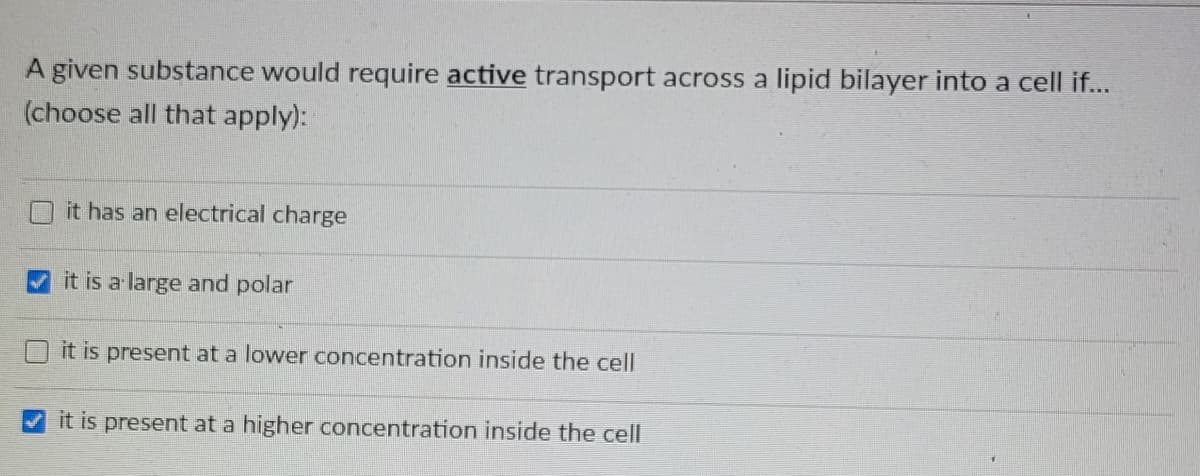 A given substance would require active transport across a lipid bilayer into a cell if...
(choose all that apply):
it has an electrical charge
it is a large and polar
it is present at a lower concentration inside the cell
it is present at a higher concentration inside the cell