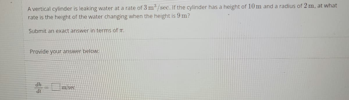A vertical cylinder is leaking water at a rate of 3 m/sec. If the cylinder has a height of 10 m and a radius of 2 m, at what
rate is the height of the water changing when the height is 9 m?
Submit an exact answer in terms of T.
Provide your answer beloW:
dh
m/sec
dt
