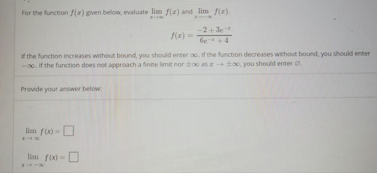 For the function f(x) given below, evaluate lim f(r) and lim f(x).
2+ 3e
f(a) -
6e + 4
If the function increases without bound, you should enter oo. If the function decreases without bound, you should enter
-00. If the function does not approach a finite limit nor too as x too, you should enter Ø.
Provide your answer below:
lim f(x) =
lim f(x) =
