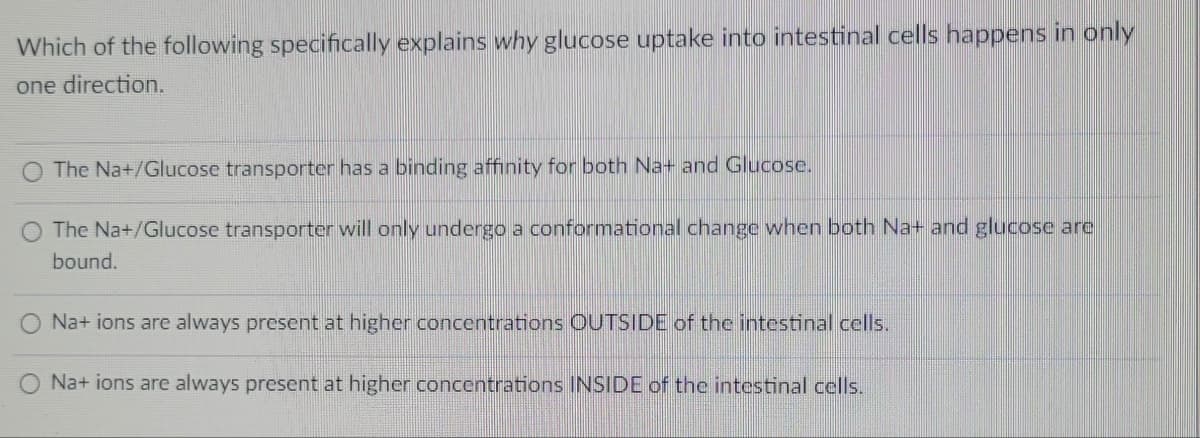 Which of the following specifically explains why glucose uptake into intestinal cells happens in only
one direction.
O The Na+/Glucose transporter has a binding affinity for both Na+ and Glucose.
The Na+/Glucose transporter will only undergo a conformational change when both Na+ and glucose are
bound.
O Na+ ions are always present at higher concentrations OUTSIDE of the intestinal cells.
Na+ ions are always present at higher concentrations INSIDE of the intestinal cells.