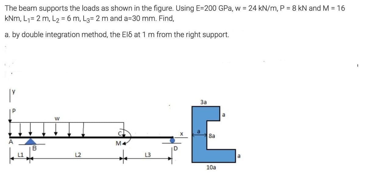 The beam supports the loads as shown in the figure. Using E=200 GPa, w = 24 kN/m, P = 8 kN and M = 16
kNm, L7= 2 m, L2 = 6 m, L3= 2 m and a=30 mm. Find,
a. by double integration method, the El6 at 1 m from the right support.
За
a
8a
B
L2
L3
a
10a
