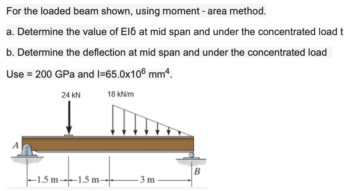 For the loaded beam shown, using moment - area method.
a. Determine the value of El6 at mid span and under the concentrated load t
b. Determine the deflection at mid span and under the concentrated load
Use = 200 GPa and l=65.0x106 mmª.
%3D
24 kN
18 kN/m
B
|-1.5 m→-1.5 m–-
- 3 m
