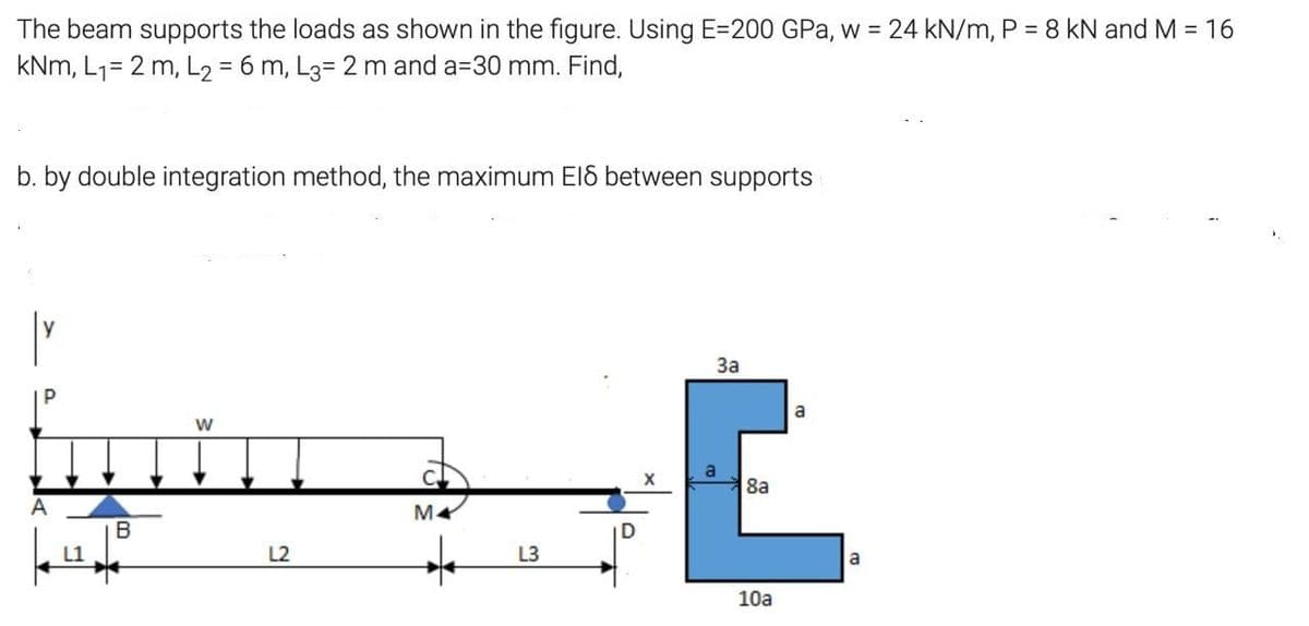 The beam supports the loads as shown in the figure. Using E=200 GPa, w = 24 kN/m, P = 8 kN and M = 16
kNm, L1= 2 m, L2 = 6 m, L3= 2 m and a=30 mm. Find,
b. by double integration method, the maximum EI8 between supports
За
a
8a
B
L2
L3
a
10a
