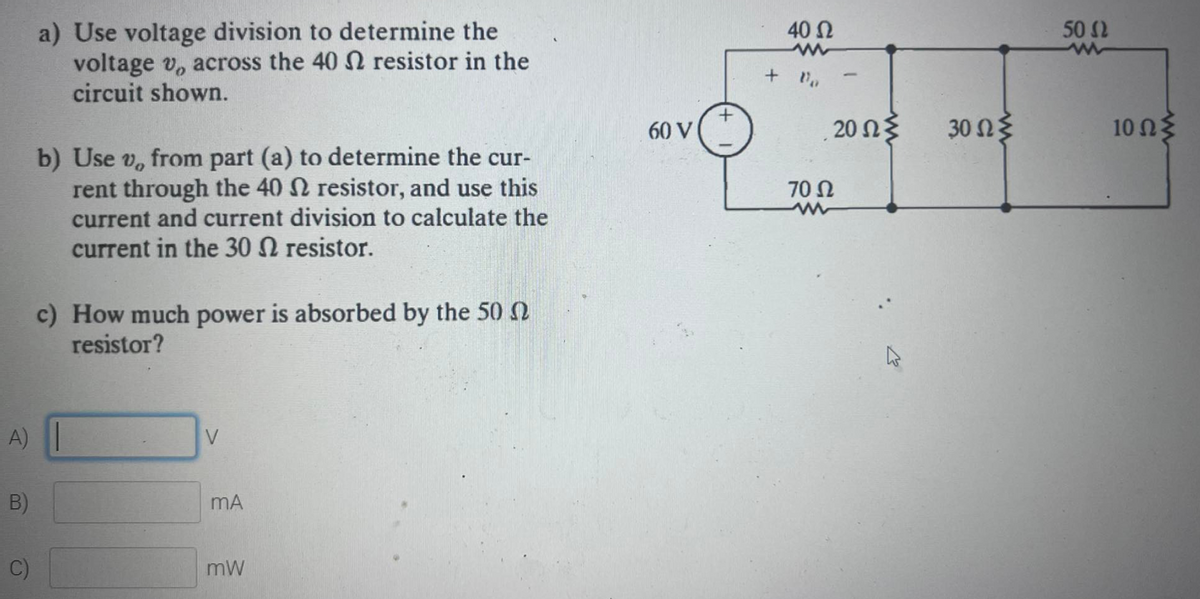 a) Use voltage division to determine the
voltage v, across the 40 N resistor in the
circuit shown.
40 Ω
50 2
60 V
.20 Ωξ
30 Ωξ
10 Ωξ
b) Use v, from part (a) to determine the cur-
rent through the 40 N resistor, and use this
current and current division to calculate the
current in the 30 N resistor.
70 Ω
c) How much power is absorbed by the 50 2
resistor?
A)
B)
mA
C)
mW
