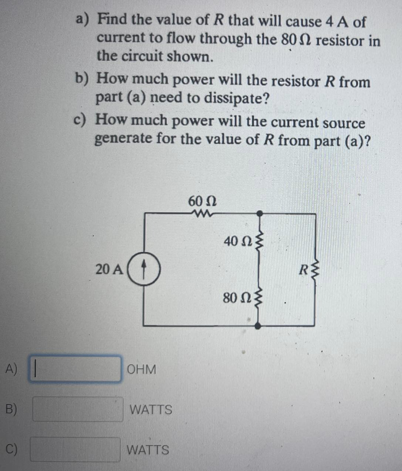 a) Find the value of R that will cause 4 A of
current to flow through the 802 resistor in
the circuit shown.
b) How much power will the resistor R from
part (a) need to dissipate?
c) How much power will the current source
generate for the value of R from part (a)?
60 Ω
40 Ωξ
20 A
80 Ωξ
A)
OHM
B)
WATTS
C)
WATTS
