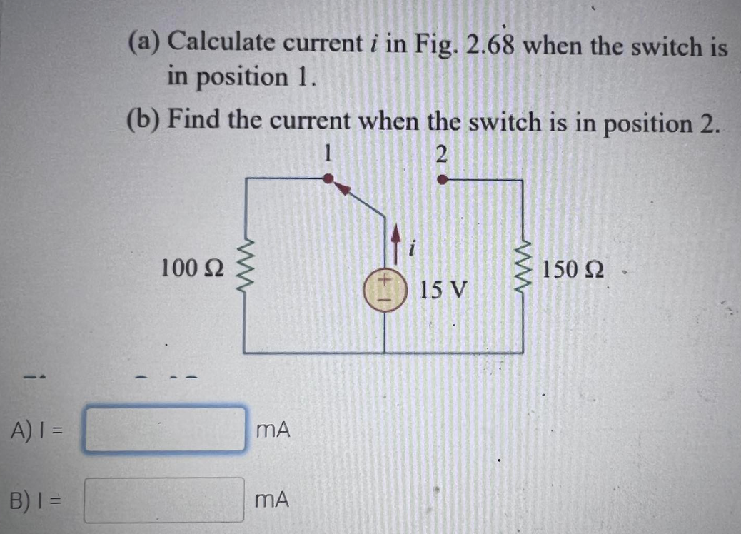 (a) Calculate current i in Fig. 2.68 when the switch is
in position 1.
(b) Find the current when the switch is in position 2.
1
2
100 2
150 2
15 V
A)I =
mA
B)I =
