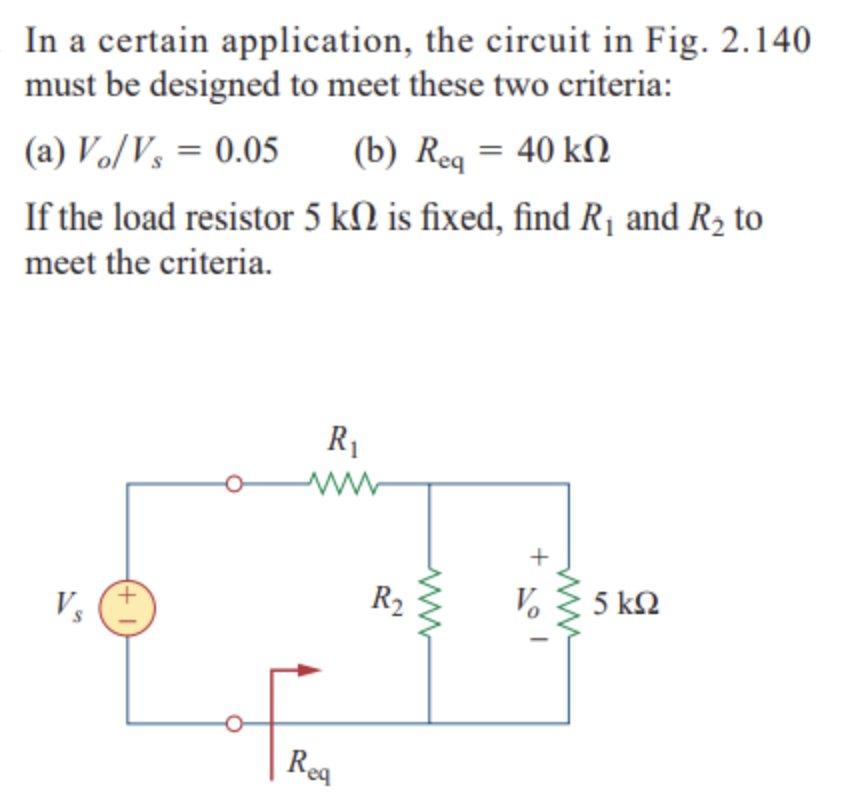 In a certain application, the circuit in Fig. 2.140
must be designed to meet these two criteria:
(b) Reg = 40 kN
(a) Vo/V, = 0.05
If the load resistor 5 kN is fixed, find R¡ and R2 to
meet the criteria.
R1
R2
Vo
5 kΩ
Vs
Roa
Rea
+

