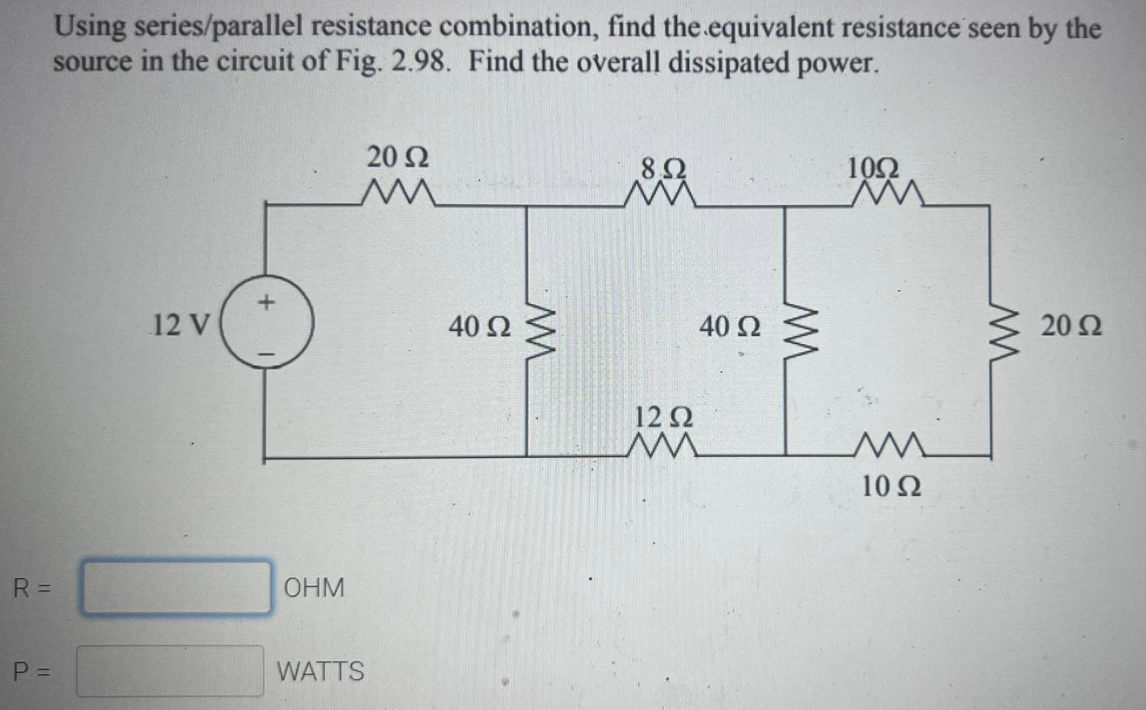 Using series/parallel resistance combination, find the.equivalent resistance seen by the
source in the circuit of Fig. 2.98. Find the overall dissipated power.
20 Ω
8,Ω
10Ω
12 V
40 Ω
40 2
20 Ω
12Ω
10 Ω
R =
ОНМ
P =
WATTS
