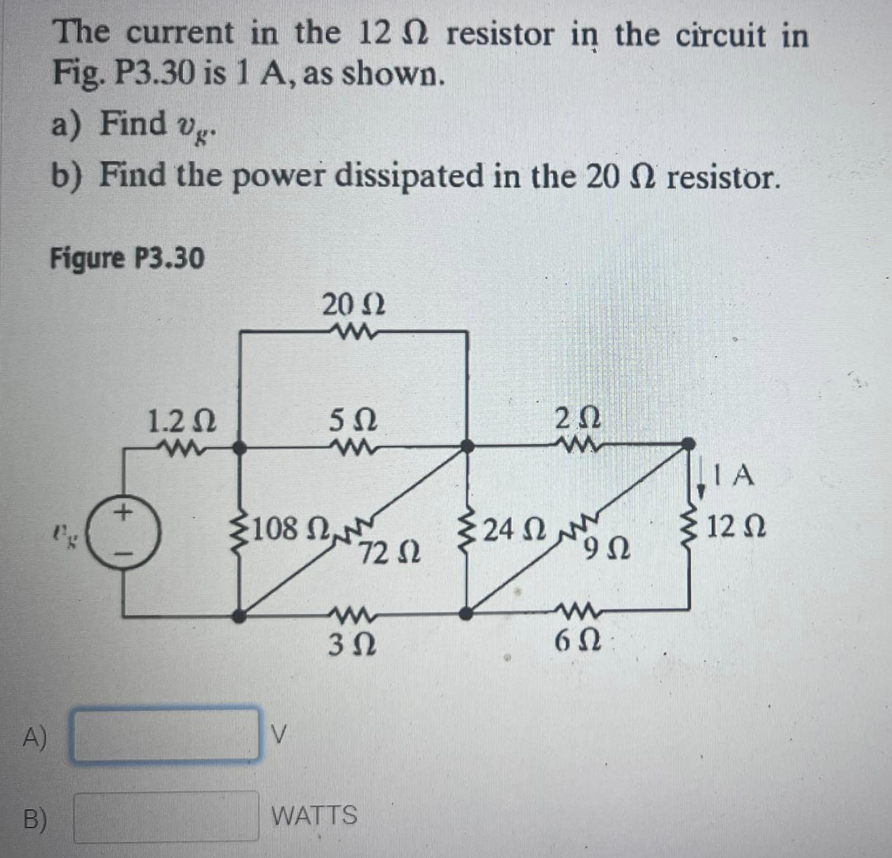 The current in the 12 resistor in the circuit in
Fig. P3.30 is 1 A, as shown.
a) Find vg.
b) Find the power dissipated in the 20 2 resistor.
Figure P3.30
20 2
1.2 N
2Ω
IA
3108 N
72 2
24 Nn
12 N
'9Ω
3 2
6Ω
A)
B)
WATTS

