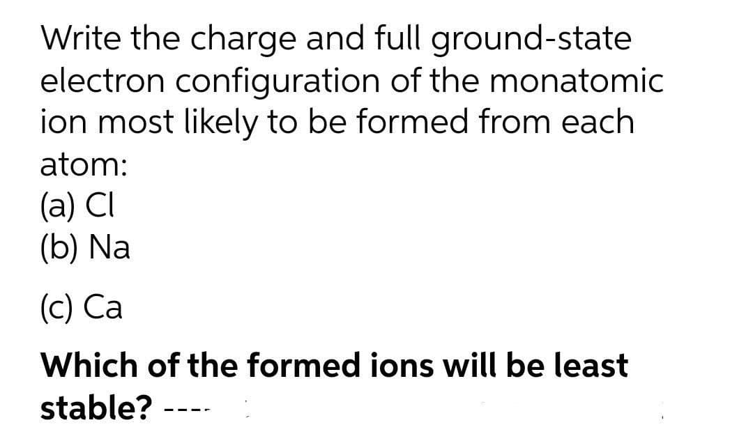 Write the charge and full ground-state
electron configuration of the monatomic
ion most likely to be formed from each
atom:
(a) CI
(b) Na
(c) Ca
Which of the formed ions will be least
stable?
-- --
