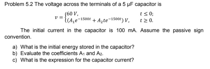 Problem 5.2 The voltage across the terminals of a 5 µF capacitor is
(60 V,
v =
((A,e-
t < 0;
t 2 0.
((A,e¬1500t
+ Azte¬1500t) y,
The initial current in the capacitor is 100 mA. Assume the passive sign
convention.
a) What is the initial energy stored in the capacitor?
b) Evaluate the coefficients A1 and A2.
c) What is the expression for the capacitor current?
