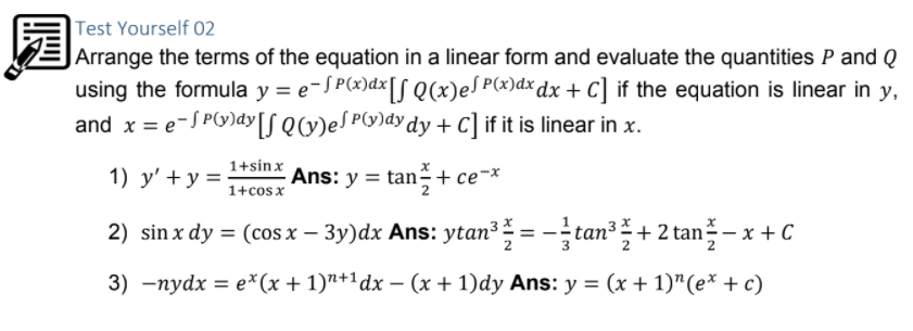 园
Test Yourself 02
|Arrange the terms of the equation in a linear form and evaluate the quantities P and Q
using the formula y = e-JP(x)dx[S Q(x)eJ P«)dxdx + C] if the equation is linear in y,
and x = e-S PG)dy[S Q(y)eS PG)dy dy + C] if it is linear in x.
1+sinx
1) y' +y =
Ans: y = tan÷+ ce¬*
1+cosx
2) sin x dy = (cos x – 3y)dx Ans: ytan³ = -tan? + 2 tan- x +C
3) -nydx = e*(x + 1)"+1dx – (x + 1)dy Ans: y = (x + 1)"(e* + c)
%3D
|
